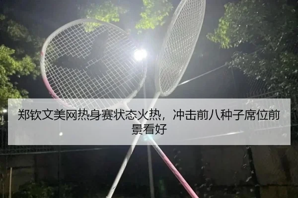 郑钦文美网热身赛状态火热，冲击前八种子席位前景看好